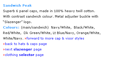 Text Box: Sandwich Peak
Superb 6 panel caps, made in 100% heavy twill cotton.  
With contrast sandwich colour. Metal adjuster buckle with Slazenger logo. 
Colours: (main/sandwich)  Navy/White,  Black/White, 
Red/White,  Dk Green/White, Lt Blue/Navy, Orange/White, 
White/Navy. forward to more cap & visor styles
back to hats & caps page
next slazenger page
clothing selector page
