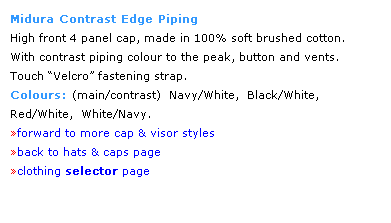 Text Box: Midura Contrast Edge Piping
High front 4 panel cap, made in 100% soft brushed cotton.  
With contrast piping colour to the peak, button and vents. 
Touch Velcro fastening strap. 
Colours: (main/contrast)  Navy/White,  Black/White, 
Red/White,  White/Navy.
forward to more cap & visor styles
back to hats & caps page
clothing selector page
