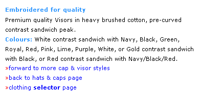 Text Box: Embroidered for quality
Premium quality Visors in heavy brushed cotton, pre-curved 
contrast sandwich peak.  
Colours: White contrast sandwich with Navy, Black, Green, 
Royal, Red, Pink, Lime, Purple, White, or Gold contrast sandwich with Black, or Red contrast sandwich with Navy/Black/Red.
forward to more cap & visor styles
back to hats & caps page
clothing selector page
