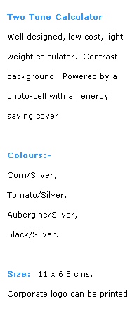 Text Box: Two Tone Calculator
Well designed, low cost, light weight calculator.  Contrast
background.  Powered by a photo-cell with an energy 
saving cover.
 
Colours:-
Corn/Silver, 
Tomato/Silver, 
Aubergine/Silver,  
Black/Silver.
 
Size:  11 x 6.5 cms.
Corporate logo can be printed on cover.  Contact BDA for 
details.
 
More calculator styles
go forward to next style
