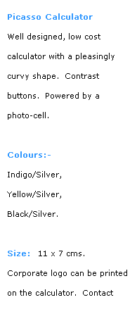 Text Box: Picasso Calculator
Well designed, low cost 
calculator with a pleasingly 
curvy shape.  Contrast 
buttons.  Powered by a 
photo-cell.
 
Colours:-
Indigo/Silver, 
Yellow/Silver,  
Black/Silver.
 
Size:  11 x 7 cms.
Corporate logo can be printed on the calculator.  Contact 
BDA for details.
 
back to previous style
 
 
