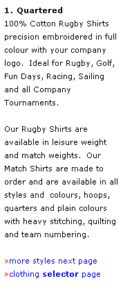 Text Box: 1. Quartered 
100% Cotton Rugby Shirts
precision embroidered in full 
colour with your company logo.  Ideal for Rugby, Golf, Fun Days, Racing, Sailing and all Company Tournaments.
 
Our Rugby Shirts are available in leisure weight and match weights.  Our Match Shirts are made to order and are available in all styles and  colours, hoops, quarters and plain colours with heavy stitching, quilting and team numbering. 
 
more styles next page
clothing selector page
