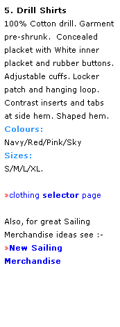 Text Box: 5. Drill Shirts
100% Cotton drill. Garment pre-shrunk.  Concealed placket with White inner placket and rubber buttons.
Adjustable cuffs. Locker 
patch and hanging loop. 
Contrast inserts and tabs 
at side hem. Shaped hem.
Colours:
Navy/Red/Pink/Sky
Sizes: 
S/M/L/XL.
 
clothing selector page
 
Also, for great Sailing
Merchandise ideas see :-
New Sailing Merchandise
 
 
 
