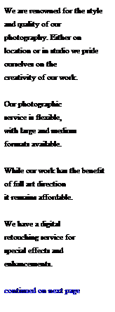 Text Box: We are renowned for the style and quality of our 
photography. Either on 
location or in studio we pride ourselves on the 
creativity of our work. 
 
Our photographic 
service is flexible, 
with large and medium 
formats available.  
 
While our work has the benefit of full art direction 
it remains affordable.   
 
We have a digital 
retouching service for 
special effects and 
enhancements.
 
continued on next page
