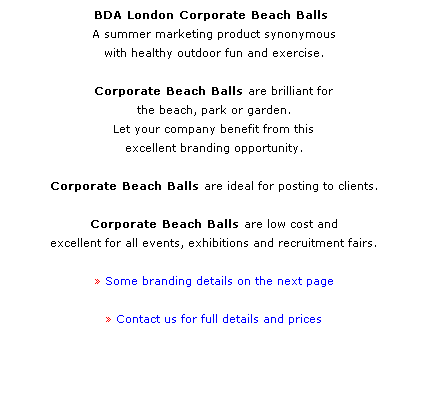 Text Box: BDA London Corporate Beach Balls  
A summer marketing product synonymous 
with healthy outdoor fun and exercise.
 
Corporate Beach Balls are brilliant for 
the beach, park or garden.
Let your company benefit from this 
excellent branding opportunity.
 
Corporate Beach Balls are ideal for posting to clients. 
 
Corporate Beach Balls are low cost and 
excellent for all events, exhibitions and recruitment fairs. 
 
 Some branding details on the next page
 
 Contact us for full details and prices
