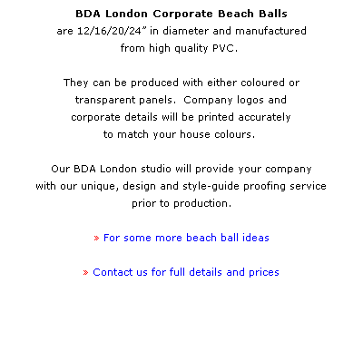 Text Box: BDA London Corporate Beach Balls 
are 12/16/20/24 in diameter and manufactured 
from high quality PVC.  
 
They can be produced with either coloured or 
transparent panels.  Company logos and 
corporate details will be printed accurately 
to match your house colours.  
 
Our BDA London studio will provide your company 
with our unique, design and style-guide proofing service 
prior to production. 
 
 For some more beach ball ideas
 
 Contact us for full details and prices
