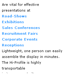 Text Box: Are vital for effective 
presentations at 
Road-Shows
Exhibitions   
Sales Conferences   
Recruitment Fairs 
Corporate Events   
Receptions
Lightweight, one person can easily assemble the display in minutes. The Hi-Profile is highly transportable 
in its purpose built case.
