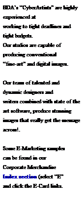 Text Box: BDAs CyberArtists are highly experienced at 
working to tight deadlines and tight budgets.  
Our studios are capable of 
producing conventional 
fine-art and digital images.
 
Our team of talented and 
dynamic designers and 
writers combined with state of the art software, produce stunning images that really get the message across!.
 
Some E-Marketing samples
can be found in our 
Corporate Merchandise 
Index section (select E 
and click the E-Card links.
