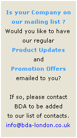Text Box: Is your Company on 
our mailing list ?
Would you like to have  our regular 
Product Updates 
and 
Promotion Offers emailed to you?
 
If so, please contact 
BDA to be added 
to our list of contacts.
info@bda-london.co.uk
