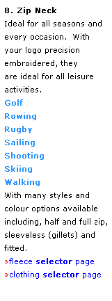 Text Box: 8. Zip Neck
Ideal for all seasons and every occasion.  With your logo precision embroidered, they 
are ideal for all leisure activities.
Golf
Rowing
Rugby
Sailing
Shooting
Skiing
Walking 
With many styles and colour options available including, half and full zip, sleeveless (gillets) and fitted.
fleece selector page
clothing selector page
 
