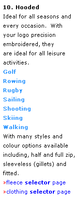 Text Box: 10. Hooded
Ideal for all seasons and every occasion.  With your logo precision embroidered, they 
are ideal for all leisure activities.
Golf
Rowing
Rugby
Sailing
Shooting
Skiing
Walking 
With many styles and colour options available including, half and full zip, sleeveless (gillets) and fitted.
fleece selector page
clothing selector page
 
