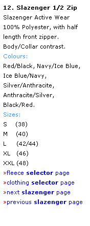 Text Box: 12. Slazenger 1/2 Zip
Slazenger Active Wear 
100% Polyester, with half length front zipper.
Body/Collar contrast.
Colours: 
Red/Black, Navy/Ice Blue, 
Ice Blue/Navy, 
Silver/Anthracite,
Anthracite/Silver, 
Black/Red.
Sizes: 
S    (38)
M    (40)
L     (42/44)
XL   (46)
XXL (48)
fleece selector page
clothing selector page
next slazenger page
previous slazenger page
