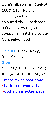 Text Box: 1. Windbreaker Jacket
100% 210T Nylon.
Unlined, with self 
coloured zip.  Elasticated cuffs.  Drawstring and stopper in matching colour.  
Concealed hood.
 
Colours: Black, Navy,
Red, Green.
Sizes: 
M    (38/40)  L     (42/44)
XL   (46/48)  XXL (50/52)
more styles next page
back to previous style
clothing selector page
 
 
 
