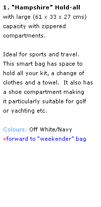 Text Box: 1. Hampshire Hold-all  
with large (61 x 33 x 27 cms) 
capacity with zippered 
compartments.  
 
Ideal for sports and travel.  
This smart bag has space to 
hold all your kit, a change of clothes and a towel.  It also has 
a shoe compartment making 
it particularly suitable for golf 
or yachting etc.
 
Colours: Off White/Navy
forward to weekender bag
 
 
 
