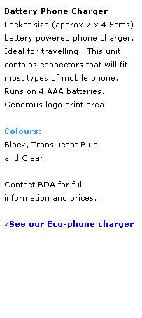 Text Box: Battery Phone Charger
Pocket size (approx 7 x 4.5cms) battery powered phone charger.  Ideal for travelling.  This unit 
contains connectors that will fit most types of mobile phone.  
Runs on 4 AAA batteries.
Generous logo print area.
 
Colours: 
Black, Translucent Blue
and Clear.
 
Contact BDA for full 
information and prices.
 
See our Eco-phone charger
 
 
 
