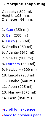 Text Box: 1. Marquee shape mug
 
Capacity: 300 ml.
Height: 108 mm.  
Diameter: 84 mm. 
 
2. Can (350 ml)
3. Bell (280 ml)
4. Deco (325 ml)
5. Studio (250 ml)
6. Atlantic (340 ml)
7. Sparta (300 ml)
8. Durham (330 ml)
9. Newbury (300 ml)
10. Lincoln (280 ml)
11. Jumbo (540 ml)
12. Avon (225 ml)
13. Marrow (375 ml)
14. Gem (350 ml)
 
scroll to next page
back to previous page
 
 

