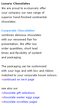 Text Box: Luxury Chocolates
We are proud to exclusively offer 
your company our new range of 
superior hand-finished continental 
chocolates.
 
Corporate Chocolatier 
combines delicious chocolates 
with our renowned flair for 
presentation. We offer low 
order quantities, short lead 
times and flexibility of content 
and packaging.
 
The packaging can be customised 
with your logo and with box and ribbon matched to your corporate house colours.
continued on next page
 
see also our 
chocolate gift selections
chocolate easter eggs page
chocolate novelties pages
