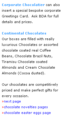 Text Box: Corporate Chocolatier can also 
insert a special bespoke corporate Greetings Card.  Ask BDA for full 
details and prices.
 
Continental Chocolates
Our boxes are filled with really 
luxurious Chocolates or assorted chocolate coated real Coffee 
Beans, Chocolate Brazil Nuts, 
Tiramisu Chocolate coated 
Almonds and Cream Chocolate 
Almonds (Cocoa dusted).
 
Our chocolates are competitively priced and make perfect gifts for 
every occasion.
next page
chocolate novelties pages
chocolate easter eggs page
 
 
