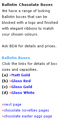 Text Box: Ballotin Chocolate Boxes
We have a range of locking 
Ballotin boxes that can be 
blocked with a logo and finished with elegant ribbons to match
your chosen colours.
 
Ask BDA for details and prices.
 
Ballotin Boxes
Click the links for details of box sizes and capacities.
(a) Matt Gold
(b) Gloss Red 
(c) Gloss Gold
(d) Gloss White
 
next page
chocolate novelties pages
chocolate easter eggs page
 
