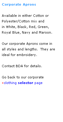 Text Box: Corporate Aprons
 
Available in either Cotton or 
Polyester/Cotton mix and
in White, Black, Red, Green, 
Royal Blue, Navy and Maroon.
 
Our corporate Aprons come in 
all styles and lengths.  They are
ideal for embroidery.
 
Contact BDA for details.
 
Go back to our corporate 
clothing selector page
 
 
