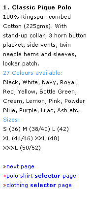 Text Box: 1. Classic Pique Polo
100% Ringspun combed 
Cotton (225gms). With 
stand-up collar, 3 horn button placket, side vents, twin 
needle hems and sleeves,
locker patch. 
27 Colours available:
Black, White, Navy, Royal,
Red, Yellow, Bottle Green, 
Cream, Lemon, Pink, Powder Blue, Purple, Lilac, Ash etc. 
Sizes:
S (36) M (38/40) L (42)
XL (44/46) XXL (48) 
XXXL (50/52) 
 
next page
polo shirt selector page
clothing selector page
