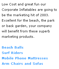 Text Box: Low Cost and great fun our 
Corporate Inflatables are going to be the marketing hit of 2003. 
Excellent for the beach, the park 
or back garden, your company will benefit from these superb 
marketing products.  
 
Beach Balls
Surf Riders
Mobile Phone Mattresses
Arm Chairs and Sofas
