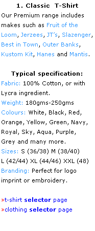 Text Box: 1. Classic  T-Shirt
Our Premium range includes 
makes such as Fruit of the 
Loom, Jerzees, JTs, Slazenger, Best in Town, Outer Banks, 
Kustom Kit, Hanes and Mantis.
 
Typical specification:
Fabric: 100% Cotton, or with
Lycra ingredient.
Weight: 180gms-250gms
Colours: White, Black, Red, 
Orange, Yellow, Green, Navy, Royal, Sky, Aqua, Purple, 
Grey and many more.
Sizes: S (36/38) M (38/40)
L (42/44) XL (44/46) XXL (48)
Branding: Perfect for logo 
imprint or embroidery.
 
t-shirt selector page
clothing selector page
