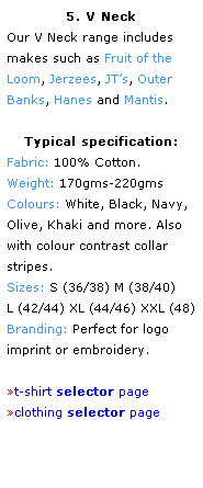 Text Box: 5. V Neck
Our V Neck range includes 
makes such as Fruit of the 
Loom, Jerzees, JTs, Outer Banks, Hanes and Mantis.
 
Typical specification:
Fabric: 100% Cotton.
Weight: 170gms-220gms
Colours: White, Black, Navy, Olive, Khaki and more. Also with colour contrast collar stripes.
Sizes: S (36/38) M (38/40)
L (42/44) XL (44/46) XXL (48)
Branding: Perfect for logo 
imprint or embroidery.
 
t-shirt selector page
clothing selector page
