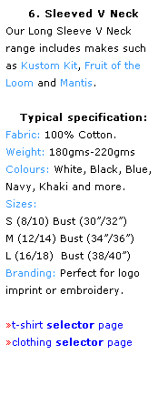 Text Box: 6. Sleeved V Neck
Our Long Sleeve V Neck 
range includes makes such 
as Kustom Kit, Fruit of the Loom and Mantis.
 
Typical specification:
Fabric: 100% Cotton.
Weight: 180gms-220gms
Colours: White, Black, Blue, 
Navy, Khaki and more.  
Sizes: 
S (8/10) Bust (30/32) 
M (12/14) Bust (34/36)
L (16/18)  Bust (38/40) 
Branding: Perfect for logo 
imprint or embroidery. 
 
t-shirt selector page
clothing selector page
