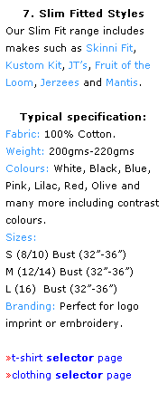Text Box: 7. Slim Fitted Styles
Our Slim Fit range includes makes such as Skinni Fit, 
Kustom Kit, JTs, Fruit of the Loom, Jerzees and Mantis.
 
Typical specification:
Fabric: 100% Cotton.
Weight: 200gms-220gms
Colours: White, Black, Blue, Pink, Lilac, Red, Olive and 
many more including contrast colours.  
Sizes: 
S (8/10) Bust (32-36) 
M (12/14) Bust (32-36) 
L (16)  Bust (32-36)  
Branding: Perfect for logo 
imprint or embroidery. 
 
t-shirt selector page
clothing selector page
