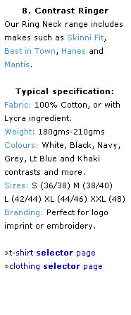 Text Box: 8. Contrast Ringer
Our Ring Neck range includes makes such as Skinni Fit, 
Best in Town, Hanes and 
Mantis.
 
Typical specification:
Fabric: 100% Cotton, or with
Lycra ingredient.
Weight: 180gms-210gms
Colours: White, Black, Navy, Grey, Lt Blue and Khaki
contrasts and more.
Sizes: S (36/38) M (38/40)
L (42/44) XL (44/46) XXL (48)
Branding: Perfect for logo 
imprint or embroidery.
 
t-shirt selector page
clothing selector page
