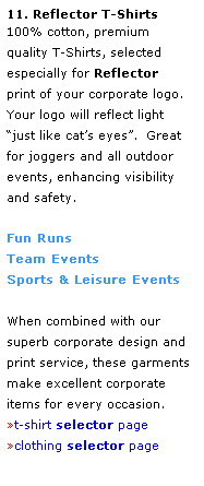 Text Box: 11. Reflector T-Shirts
100% cotton, premium 
quality T-Shirts, selected 
especially for Reflector 
print of your corporate logo.  Your logo will reflect light 
just like cats eyes.  Great 
for joggers and all outdoor events, enhancing visibility 
and safety.
 
Fun Runs
Team Events
Sports & Leisure Events
 
When combined with our 
superb corporate design and print service, these garments make excellent corporate 
items for every occasion.
t-shirt selector page
clothing selector page
