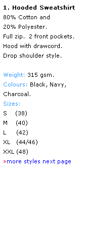 Text Box: 1. Hooded Sweatshirt
80% Cotton and 
20% Polyester.
Full zip.  2 front pockets. Hood with drawcord. 
Drop shoulder style.
 
Weight: 315 gsm.
Colours: Black, Navy,
Charcoal.
Sizes: 
S    (38)
M    (40)
L     (42)
XL   (44/46)
XXL (48)
more styles next page
 
 
 
