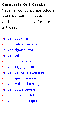 Text Box: Corporate Gift Cracker
Made in your corporate colours 
and filled with a beautiful gift.
Click the links below for more
gift ideas.
 
silver bookmark
silver calculator keyring
silver cigar cutter
silver cufflink
silver golf keyring
silver luggage tag
silver perfume atomiser
silver spirit measure
silver whistle keyring
silver bottle opener
silver decanter label
silver bottle stopper
 
 
