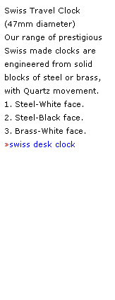 Text Box: Swiss Travel Clock 
(47mm diameter) 
Our range of prestigious Swiss made clocks are 
engineered from solid blocks of steel or brass,
with Quartz movement.
1. Steel-White face.
2. Steel-Black face.  
3. Brass-White face.
swiss desk clock
 
