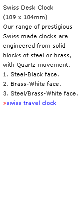 Text Box: Swiss Desk Clock 
(109 x 104mm) 
Our range of prestigious Swiss made clocks are 
engineered from solid blocks of steel or brass,
with Quartz movement.
1. Steel-Black face. 
2. Brass-White face.  
3. Steel/Brass-White face.
swiss travel clock
 
