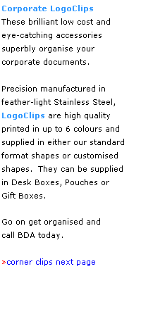 Text Box: Corporate LogoClips 
These brilliant low cost and
eye-catching accessories 
superbly organise your 
corporate documents.  
 
Precision manufactured in
feather-light Stainless Steel, 
LogoClips are high quality 
printed in up to 6 colours and 
supplied in either our standard 
format shapes or customised
shapes.  They can be supplied 
in Desk Boxes, Pouches or 
Gift Boxes. 
 
Go on get organised and 
call BDA today.
 
corner clips next page 
 
 
