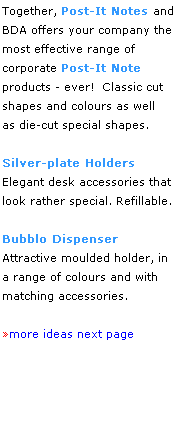Text Box: Together, Post-It Notes and
BDA offers your company the most effective range of 
corporate Post-It Note 
products - ever!  Classic cut shapes and colours as well 
as die-cut special shapes.
 
Silver-plate Holders
Elegant desk accessories that 
look rather special. Refillable.
 
Bubblo Dispenser
Attractive moulded holder, in
a range of colours and with
matching accessories. 
 
more ideas next page 
 
 
 
