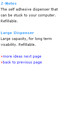 Text Box: Z-Notes
The self adhesive dispenser that can be stuck to your computer.
Refillable.
 
Large Dispenser
Large capacity, for long term 
visability. Refillable.
 
more ideas next page 
back to previous page
 
 
 
 
 
 
