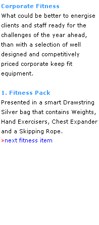 Text Box: Corporate Fitness
What could be better to energise 
clients and staff ready for the 
challenges of the year ahead, 
than with a selection of well 
designed and competitively 
priced corporate keep fit 
equipment. 
 
1. Fitness Pack
Presented in a smart Drawstring 
Silver bag that contains Weights, 
Hand Exercisers, Chest Expander 
and a Skipping Rope.
next fitness item
