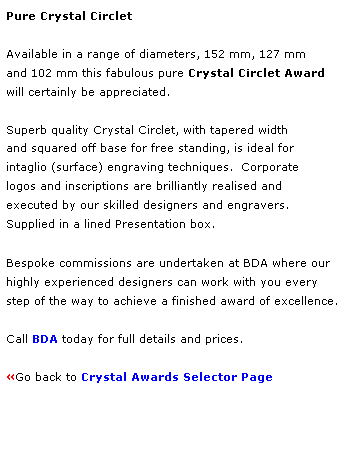 Text Box: Pure Crystal Circlet
 
Available in a range of diameters, 152 mm, 127 mm 
and 102 mm this fabulous pure Crystal Circlet Award 
will certainly be appreciated.  
 
Superb quality Crystal Circlet, with tapered width
and squared off base for free standing, is ideal for 
intaglio (surface) engraving techniques.  Corporate 
logos and inscriptions are brilliantly realised and 
executed by our skilled designers and engravers. 
Supplied in a lined Presentation box.
 
Bespoke commissions are undertaken at BDA where our 
highly experienced designers can work with you every 
step of the way to achieve a finished award of excellence.  
 
Call BDA today for full details and prices.
 
Go back to Crystal Awards Selector Page 
 
 
