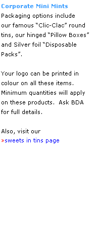 Text Box: Corporate Mini Mints
Packaging options include
our famous Clic-Clac round 
tins, our hinged Pillow Boxes 
and Silver foil Disposable Packs.
 
Your logo can be printed in
colour on all these items.  
Minimum quantities will apply 
on these products.  Ask BDA 
for full details.
 
Also, visit our 
sweets in tins page
 
