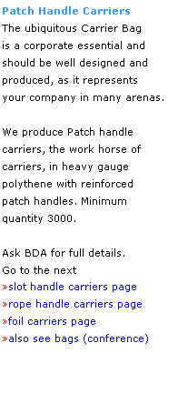 Text Box: Patch Handle Carriers
The ubiquitous Carrier Bag
is a corporate essential and
should be well designed and 
produced, as it represents 
your company in many arenas.
 
We produce Patch handle 
carriers, the work horse of
carriers, in heavy gauge 
polythene with reinforced 
patch handles. Minimum 
quantity 3000.
 
Ask BDA for full details.
Go to the next
slot handle carriers page
rope handle carriers page
foil carriers page
also see bags (conference)
 
