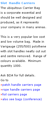 Text Box: Slot  Handle Carriers
The ubiquitous Carrier Bag
is a corporate essential and
should be well designed and 
produced, as it represents 
your company in many arenas.
 
This is a very popular low cost
and low volume bag.  Made in 
Varigauge (255/500) polythene 
with slot handles neatly cut out 
and centre removed.  Range of 
colours available.  Minimum 
quantity 1000.
 
Ask BDA for full details.
Go to 
patch handle carriers page
rope handle carriers page 
foil carriers page
also see bags (conference)
 
