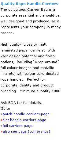 Text Box: Quality Rope Handle Carriers
The ubiquitous Carrier Bag is a 
corporate essential and should be well designed and produced, as it represents your company in many arenas.
 
High quality, gloss or matt 
laminated paper carriers.  With 
vast design potential and finish
options,  including wrap-around 
full colour images and metallic 
inks etc, with colour co-ordinated 
rope handles.  Perfect for 
corporate identity and product branding.  Minimum quantity 1000.
 
Ask BDA for full details.
Go to 
patch handle carriers page
slot handle carriers page 
foil carriers page
also see bags (conference)
 
