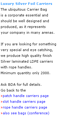 Text Box: Luxury Silver Foil Carriers
The ubiquitous Carrier Bag
is a corporate essential and
should be well designed and 
produced, as it represents 
your company in many arenas.
 
If you are looking for something very special and eye catching, 
we produce high quality finish
Silver laminated LDPE carriers 
with rope handles. 
Minimum quantity only 2000.
 
Ask BDA for full details.
Go back to the 
patch handle carriers page
slot handle carriers page
rope handle carriers page
also see bags (conference)
 
 
