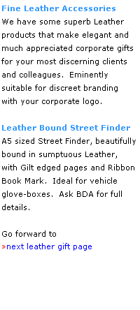 Text Box: Fine Leather Accessories
We have some superb Leather 
products that make elegant and much appreciated corporate gifts
for your most discerning clients 
and colleagues.  Eminently 
suitable for discreet branding 
with your corporate logo.
 
Leather Bound Street Finder
A5 sized Street Finder, beautifully bound in sumptuous Leather, 
with Gilt edged pages and Ribbon Book Mark.  Ideal for vehicle
glove-boxes.  Ask BDA for full 
details.
 
Go forward to
next leather gift page
 
 
