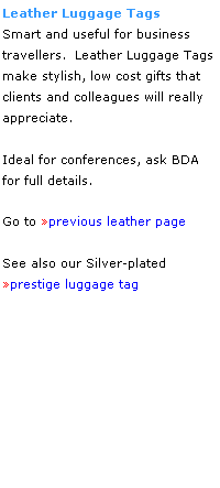 Text Box: Leather Luggage Tags
Smart and useful for business
travellers.  Leather Luggage Tags make stylish, low cost gifts that 
clients and colleagues will really 
appreciate. 
 
Ideal for conferences, ask BDA 
for full details.
 
Go to previous leather page
 
See also our Silver-plated
prestige luggage tag
 
 
