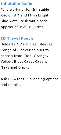 Text Box: Inflatable Radio
Fully working, fun Inflatable 
Radio.  AM and FM in bright
Blue water resistant plastic.
Approx 35 x 30 x 11cms.
 
CD Travel Pouch
Holds 12 CDs in clear sleeves.
Range of 8 cover colours to 
choose from. Red, Orange, 
Yellow, Blue, Grey, Green,
Navy and Black.
 
Ask BDA for full branding options
and details.
 
 
 
