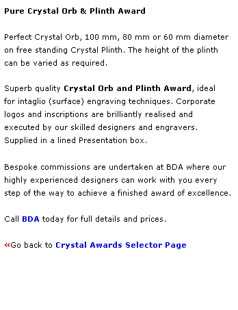 Text Box: Pure Crystal Orb & Plinth Award
 
Perfect Crystal Orb, 100 mm, 80 mm or 60 mm diameter 
on free standing Crystal Plinth. The height of the plinth 
can be varied as required. 
 
Superb quality Crystal Orb and Plinth Award, ideal 
for intaglio (surface) engraving techniques. Corporate 
logos and inscriptions are brilliantly realised and 
executed by our skilled designers and engravers.
Supplied in a lined Presentation box.
 
Bespoke commissions are undertaken at BDA where our 
highly experienced designers can work with you every 
step of the way to achieve a finished award of excellence.  
 
Call BDA today for full details and prices.
 
Go back to Crystal Awards Selector Page 
 
 
 
 
